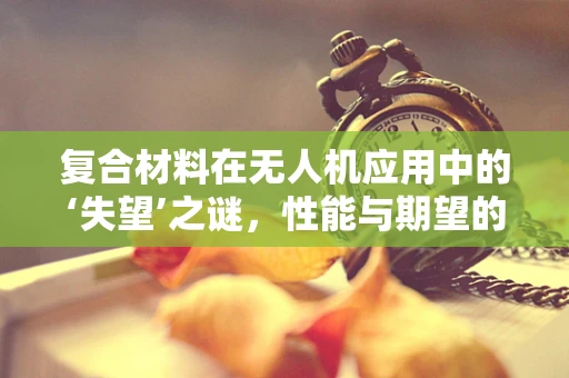 复合材料在无人机应用中的‘失望’之谜，性能与期望的落差如何破解？