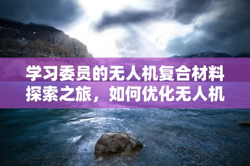学习委员的无人机复合材料探索之旅，如何优化无人机外壳的轻量与强度？