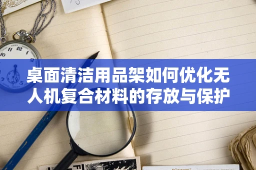 桌面清洁用品架如何优化无人机复合材料的存放与保护？