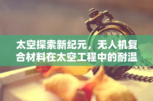 太空探索新纪元，无人机复合材料在太空工程中的耐温挑战