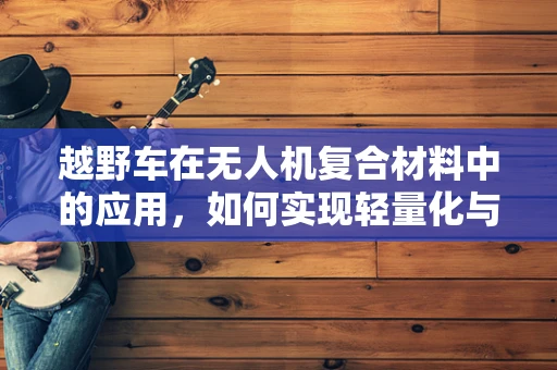 越野车在无人机复合材料中的应用，如何实现轻量化与耐久性的完美平衡？