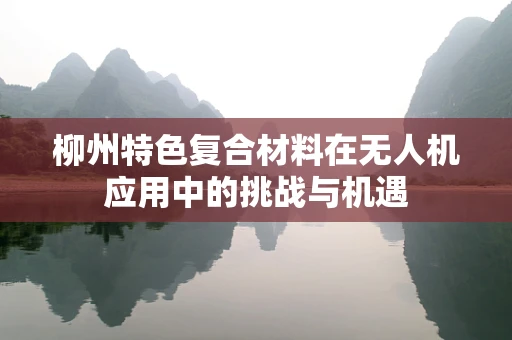 柳州特色复合材料在无人机应用中的挑战与机遇