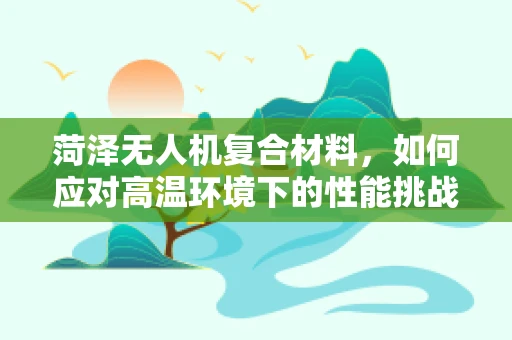 菏泽无人机复合材料，如何应对高温环境下的性能挑战？