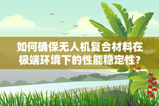 如何确保无人机复合材料在极端环境下的性能稳定性？