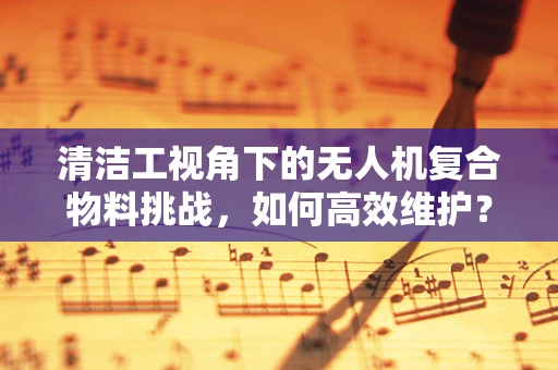 清洁工视角下的无人机复合物料挑战，如何高效维护？