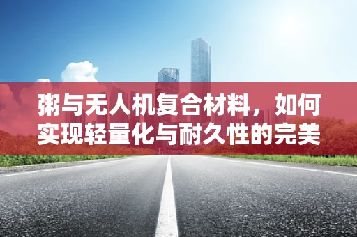 粥与无人机复合材料，如何实现轻量化与耐久性的完美平衡？