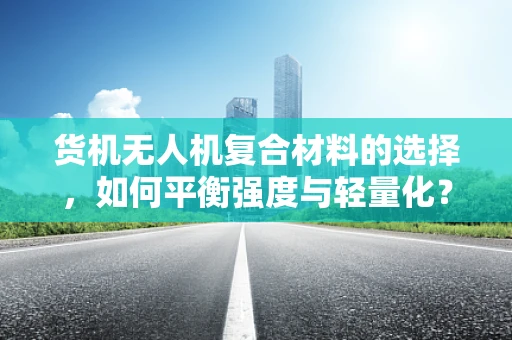 货机无人机复合材料的选择，如何平衡强度与轻量化？