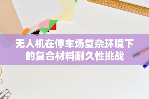 无人机在停车场复杂环境下的复合材料耐久性挑战