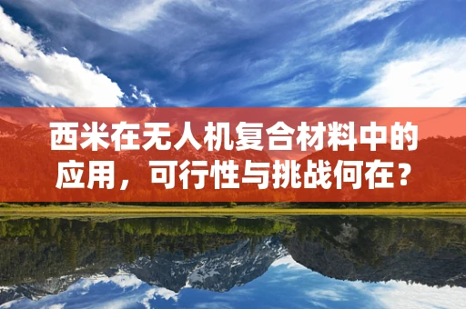 西米在无人机复合材料中的应用，可行性与挑战何在？
