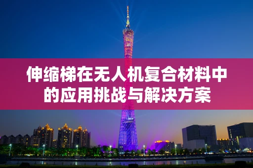 伸缩梯在无人机复合材料中的应用挑战与解决方案