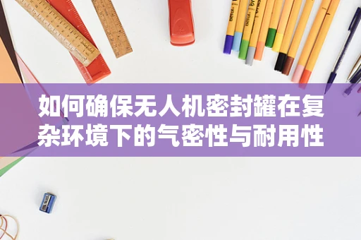 如何确保无人机密封罐在复杂环境下的气密性与耐用性？
