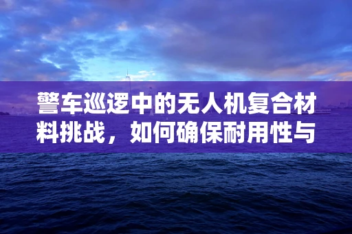 警车巡逻中的无人机复合材料挑战，如何确保耐用性与轻量化？