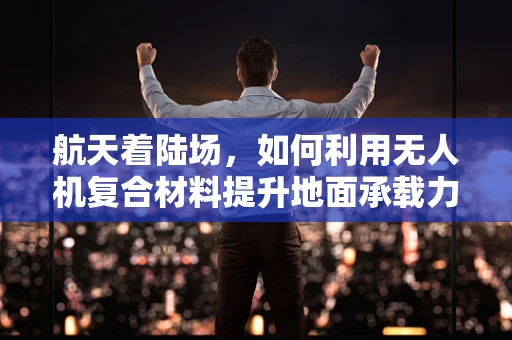 航天着陆场，如何利用无人机复合材料提升地面承载力？