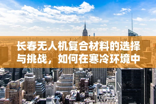 长春无人机复合材料的选择与挑战，如何在寒冷环境中保持性能？