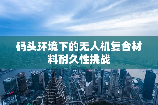 码头环境下的无人机复合材料耐久性挑战