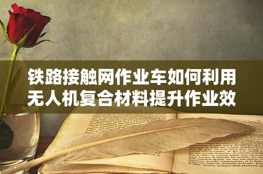 铁路接触网作业车如何利用无人机复合材料提升作业效率与安全性？
