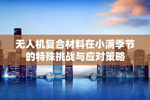 无人机复合材料在小满季节的特殊挑战与应对策略