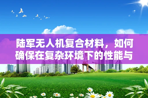 陆军无人机复合材料，如何确保在复杂环境下的性能与耐用性？