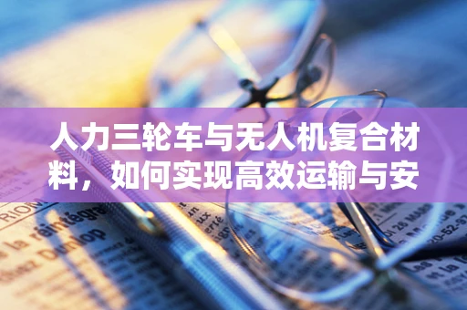 人力三轮车与无人机复合材料，如何实现高效运输与安全保障？