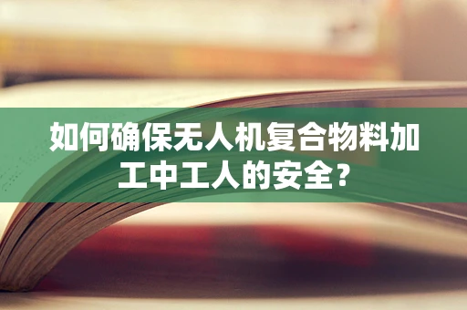 如何确保无人机复合物料加工中工人的安全？