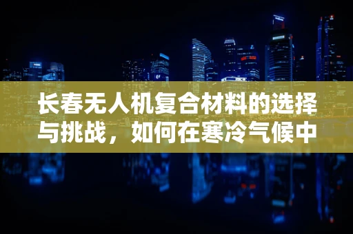长春无人机复合材料的选择与挑战，如何在寒冷气候中保持性能？