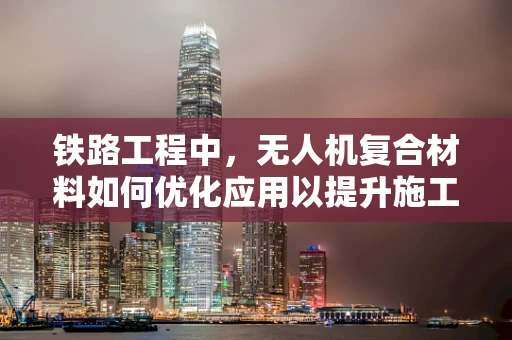 铁路工程中，无人机复合材料如何优化应用以提升施工效率与安全？
