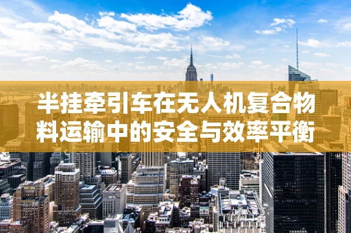 半挂牵引车在无人机复合物料运输中的安全与效率平衡挑战