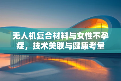 无人机复合材料与女性不孕症，技术关联与健康考量