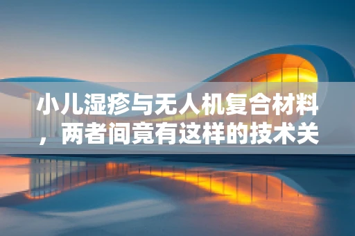 小儿湿疹与无人机复合材料，两者间竟有这样的技术关联？