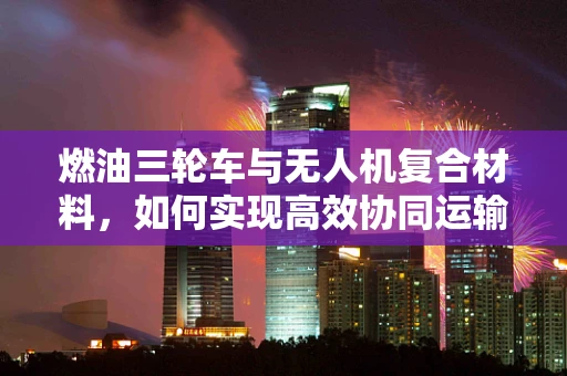 燃油三轮车与无人机复合材料，如何实现高效协同运输？