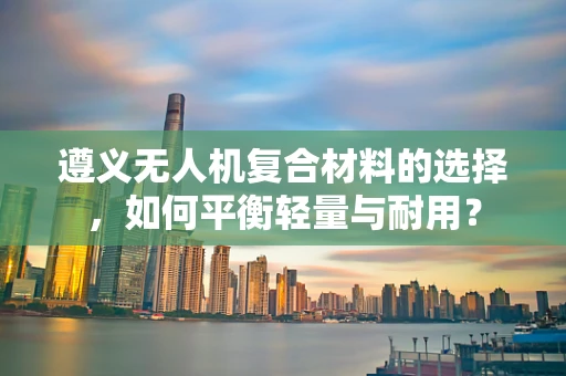 遵义无人机复合材料的选择，如何平衡轻量与耐用？