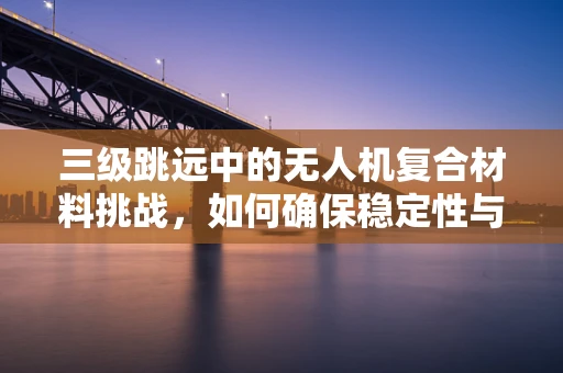 三级跳远中的无人机复合材料挑战，如何确保稳定性与轻量化？