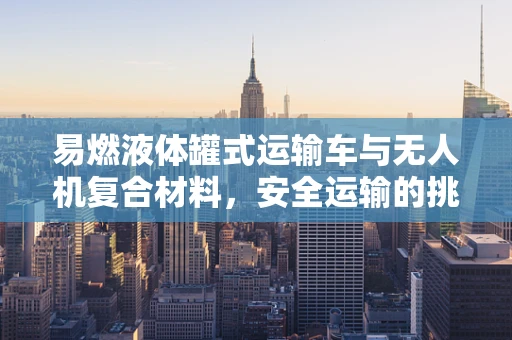 易燃液体罐式运输车与无人机复合材料，安全运输的挑战与对策