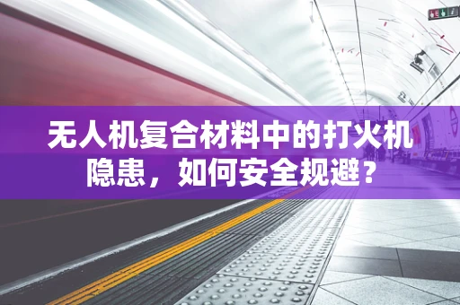 无人机复合材料中的打火机隐患，如何安全规避？