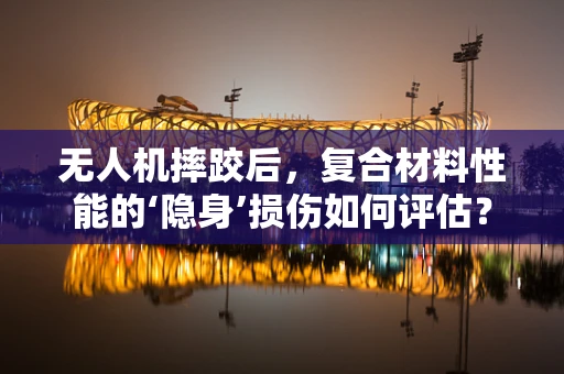 无人机摔跤后，复合材料性能的‘隐身’损伤如何评估？