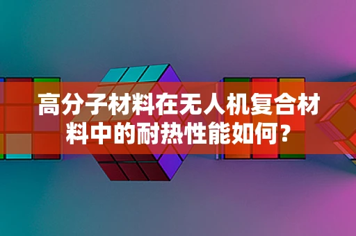 高分子材料在无人机复合材料中的耐热性能如何？