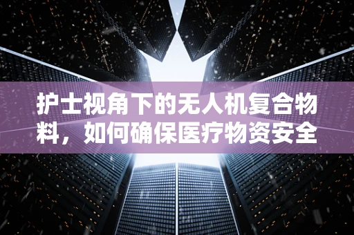 护士视角下的无人机复合物料，如何确保医疗物资安全送达？