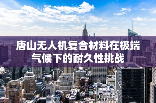 唐山无人机复合材料在极端气候下的耐久性挑战
