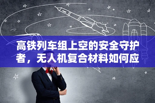 高铁列车组上空的安全守护者，无人机复合材料如何应对极端环境？