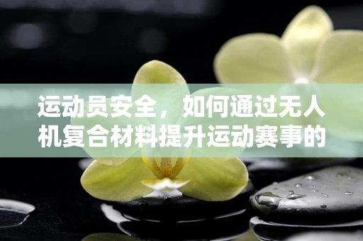 运动员安全，如何通过无人机复合材料提升运动赛事的防护性？