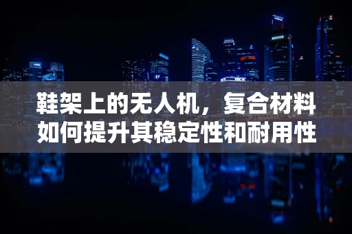 鞋架上的无人机，复合材料如何提升其稳定性和耐用性？