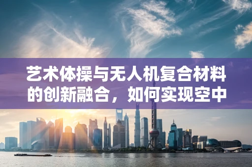 艺术体操与无人机复合材料的创新融合，如何实现空中舞动的轻盈与强度？
