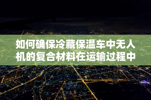 如何确保冷藏保温车中无人机的复合材料在运输过程中保持最佳性能？