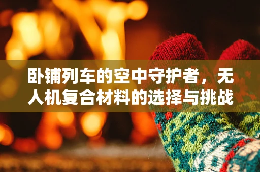 卧铺列车的空中守护者，无人机复合材料的选择与挑战