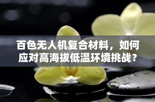 百色无人机复合材料，如何应对高海拔低温环境挑战？