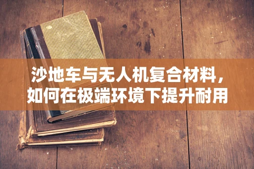沙地车与无人机复合材料，如何在极端环境下提升耐用性？