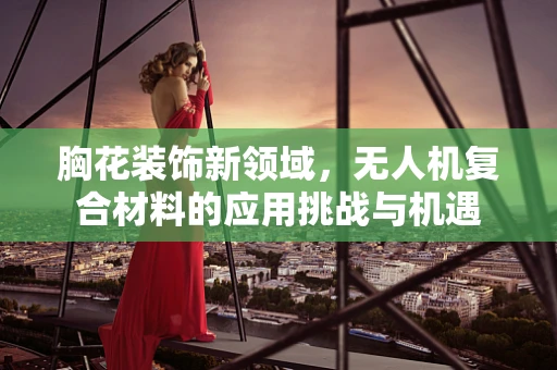 胸花装饰新领域，无人机复合材料的应用挑战与机遇