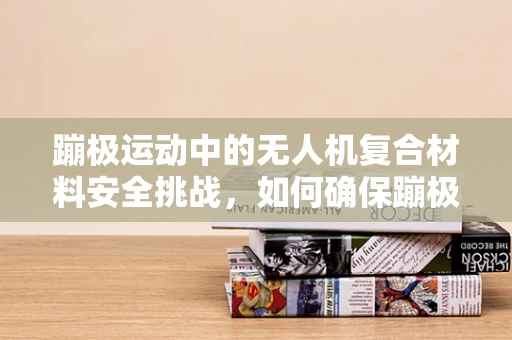 蹦极运动中的无人机复合材料安全挑战，如何确保蹦极场地的无人机‘跳’得安心？