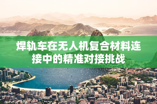 焊轨车在无人机复合材料连接中的精准对接挑战