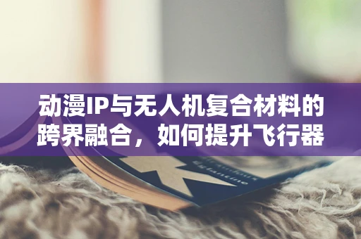 动漫IP与无人机复合材料的跨界融合，如何提升飞行器的视觉吸引力？